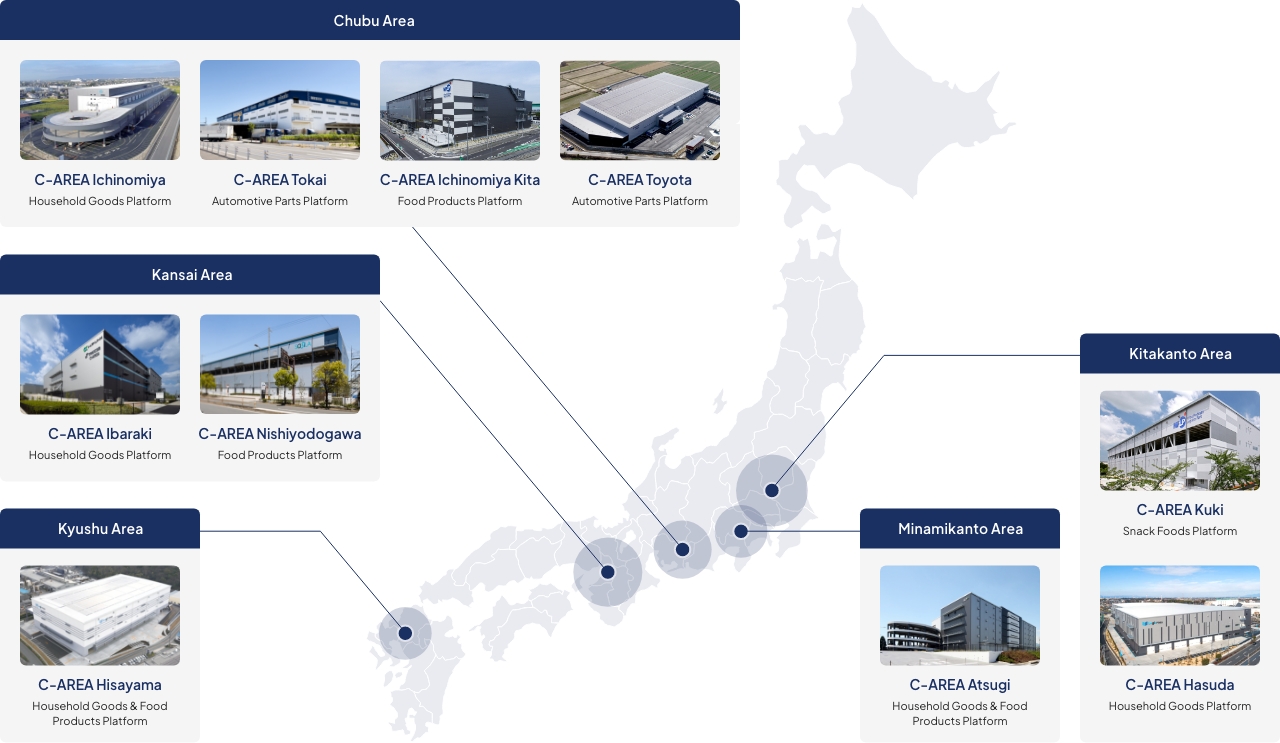 Kitakanto Area (C-AREA Kuki : Snack Foods Platform. C-AREA Hasuda : Household Goods Platform.). Minamikanto Area (C-AREA Atsugi : Household Goods & Food Products Platform.). Chubu Area (C-AREA Ichinomiya : Household Goods Platform. C-AREA Tokai : Automotive Parts Platform. C-AREA Ichinomiya Kita : Food Products Platform. C-AREA Toyota : Automotive Parts Platform.). Kansai Area (C-AREA Ibaraki : Household Goods Platform. C-AREA Nishiyodogawa : Food Products Platform.). Kyushu Area (C-AREA Hisayama : Household Goods & Food Products Platform.).