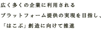 広く多くの企業に利用されるプラットフォーム提供の実現を目指し、「はこぶ」創造に向けて推進